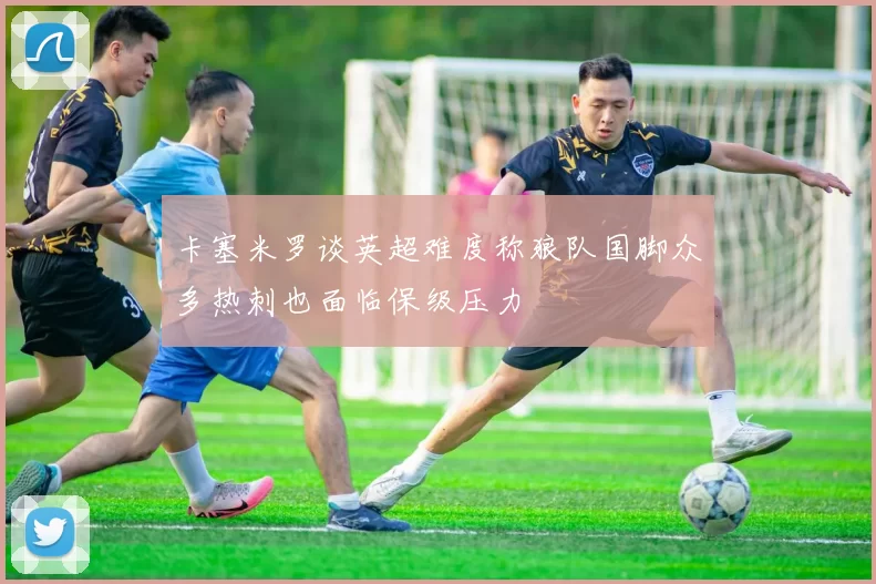卡塞米罗谈英超难度称狼队国脚众多热刺也面临保级压力