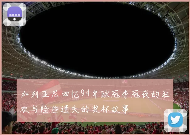 加利亚尼回忆94年欧冠夺冠夜的狂欢与险些遗失的奖杯故事