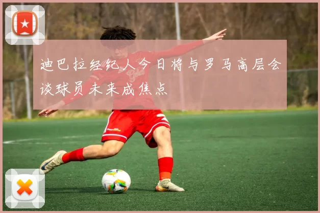 迪巴拉经纪人今日将与罗马高层会谈球员未来成焦点