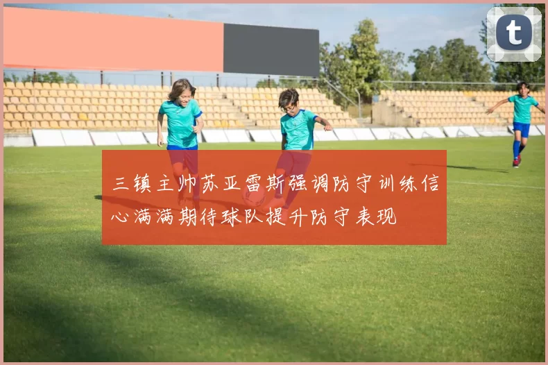 三镇主帅苏亚雷斯强调防守训练信心满满期待球队提升防守表现