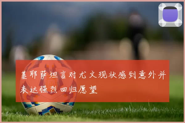 基耶萨坦言对尤文现状感到意外并表达强烈回归愿望