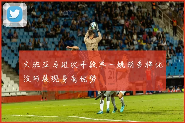 文班亚马进攻手段单一姚明多样化技巧展现身高优势