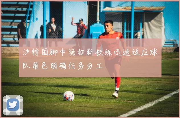 沙特国脚中场称新教练迅速适应球队角色明确任务分工