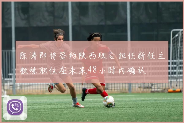 陈涛即将签约陕西联合担任新任主教练职位在未来48小时内确认