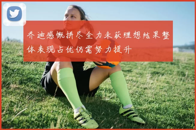 乔迪感慨拼尽全力未获理想结果整体表现占优仍需努力提升