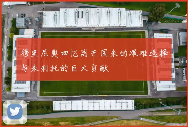 穆里尼奥回忆离开国米的艰难选择与米利托的巨大贡献