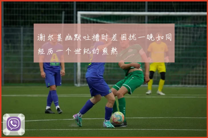 谢尔基幽默吐槽时差困扰一晚如同经历一个世纪的煎熬