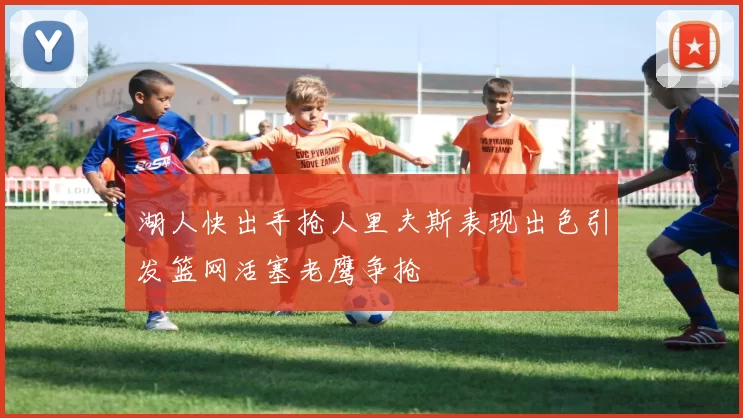 湖人快出手抢人里夫斯表现出色引发篮网活塞老鹰争抢