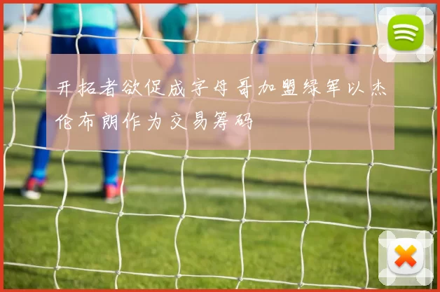 开拓者欲促成字母哥加盟绿军以杰伦布朗作为交易筹码