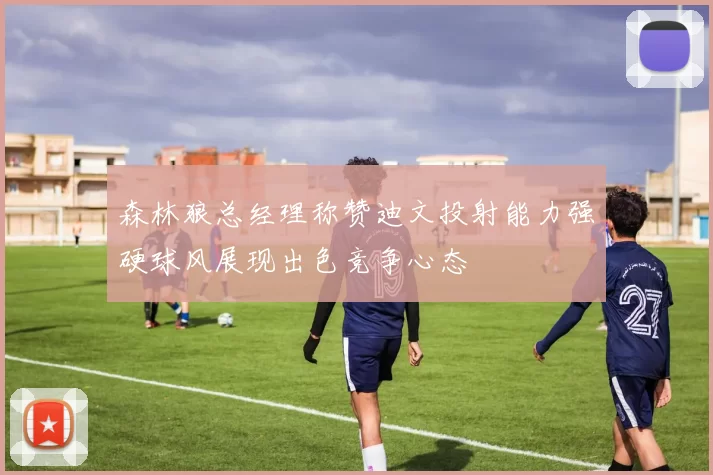 森林狼总经理称赞迪文投射能力强硬球风展现出色竞争心态