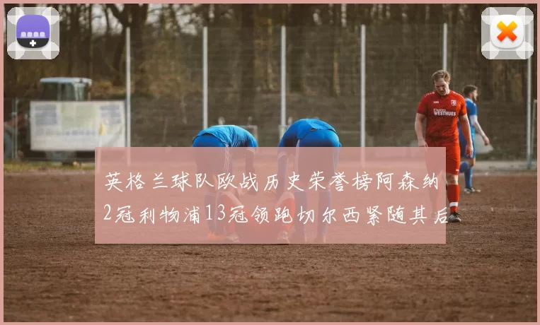 英格兰球队欧战历史荣誉榜阿森纳2冠利物浦13冠领跑切尔西紧随其后