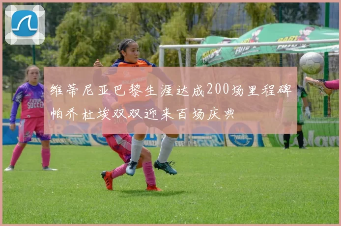 维蒂尼亚巴黎生涯达成200场里程碑帕乔杜埃双双迎来百场庆典